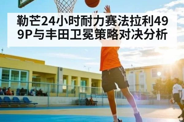勒芒24小时耐力赛法拉利499P与丰田卫冕策略对决分析